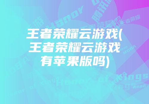 王者榮耀云游戲(王者榮耀云游戲有蘋果版嗎)