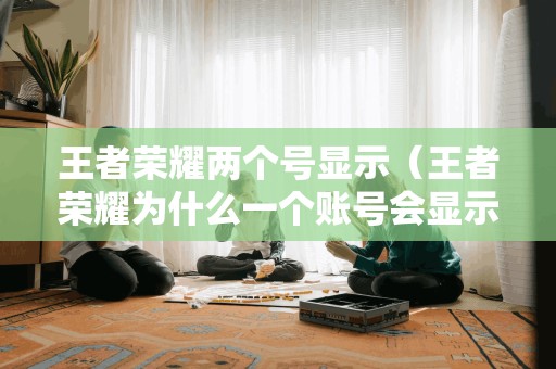 王者榮耀兩個(gè)號(hào)顯示（王者榮耀為什么一個(gè)賬號(hào)會(huì)顯示兩三個(gè)）